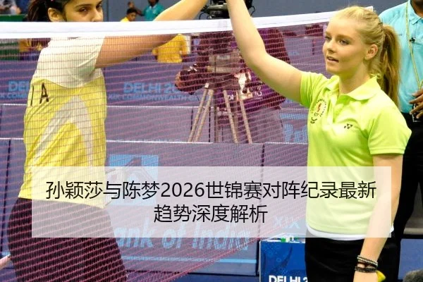 孙颖莎与陈梦2026世锦赛对阵纪录最新趋势深度解析